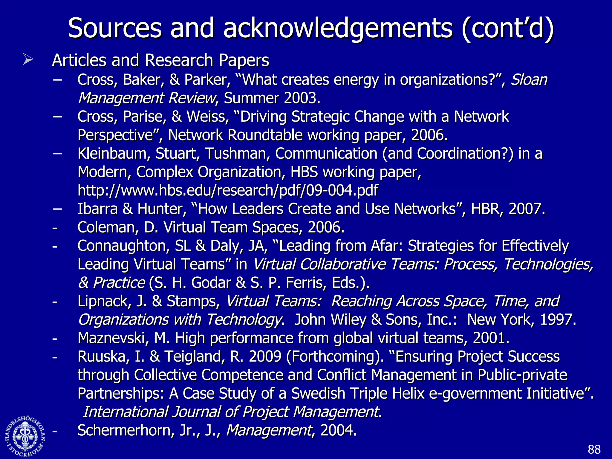 Sources and acknowledgements (cont’d) Articles and Research Papers Cross, Baker, & Parker, “What creates energy in organizations?”,  Sloan Management Review , Summer 2003. Cross, Parise, & Weiss, “Driving Strategic Change with a Network Perspective”, Network Roundtable working paper, 2006. Kleinbaum, Stuart, Tushman, Communication (and Coordination?) in a Modern, Complex Organization, HBS working paper, http://www.hbs.edu/research/pdf/09-004.pdf Ibarra & Hunter, “How Leaders Create and Use Networks”, HBR, 2007. Coleman, D. Virtual Team Spaces, 2006. Connaughton, SL & Daly, JA, “Leading from Afar: Strategies for Effectively Leading Virtual Teams” in  Virtual Collaborative Teams: Process, Technologies, & Practice  (S. H. Godar & S. P. Ferris, Eds.). Lipnack, J. & Stamps,  Virtual Teams:  Reaching Across Space, Time, and Organizations with Technology .  John Wiley & Sons, Inc.:  New York, 1997. Maznevski, M. High performance from global virtual teams, 2001. Ruuska, I. & Teigland, R. 2009 (Forthcoming). “Ensuring Project Success through Collective Competence and Conflict Management in Public-private Partnerships: A Case Study of a Swedish Triple Helix e-government Initiative”.  International Journal of Project Management . Schermerhorn, Jr., J.,  Management , 2004. 