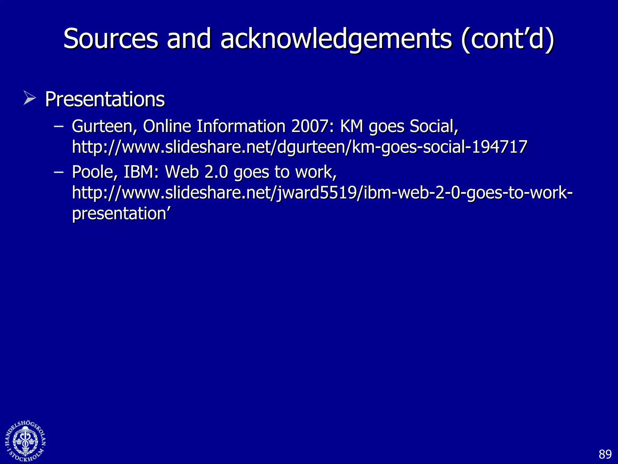 Sources and acknowledgements (cont’d) Presentations Gurteen, Online Information 2007: KM goes Social, http://www.slideshare.net/dgurteen/km-goes-social-194717 Poole, IBM: Web 2.0 goes to work, http://www.slideshare.net/jward5519/ibm-web-2-0-goes-to-work-presentation’ 