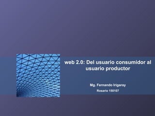 web 2.0: Del usuario consumidor al usuario productor Mg. Fernando Irigaray Rosario 150107 