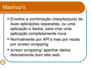 Mashup’s Envolve a combinação (mescla/puré) de duas aplicações separadas, ou uma aplicação e dados, para criar uma aplicação completamente nova Normalmente por API’s mas por vezes por  screen scrapping screen scrapping : apanhar dados directamente dum sitio web 