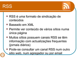 RSS RSS é uma formato de sindicação de conteúdos Baseado em XML Permite ver conteúdo de vários sítios numa única página Muitos sítios possuem canais RSS se têm informação com actualizações frequentes (jornais diários) Pode-se consultar um canal RSS num outro sitio web, num agregador ou por email 
