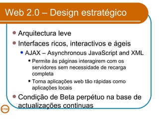 Web 2.0 – Design estratégico Arquitectura leve Interfaces ricos, interactivos e ágeis AJAX – Asynchronous JavaScript and XML Permite às páginas interagirem com os servidores sem necessidade de recarga completa Torna aplicações web tão rápidas como aplicações locais Condição de Beta perpétuo na base de actualizações continuas 