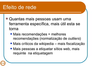 Efeito de rede Quantas mais pessoas usam uma ferramenta específica, mais útil esta se torna Mais recomendações = melhores recomendações (normalização de  outliers ) Mais críticos da wikipedia – mais fiscalização Mais pessoas a etiquetar sítios web, mais requinte  na etiquetagem 