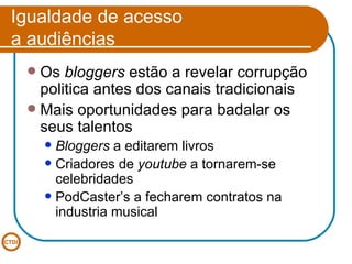 Igualdade de acesso  a audiências Os  bloggers  estão a revelar corrupção politica antes dos canais tradicionais Mais oportunidades para badalar os seus talentos Bloggers  a editarem livros Criadores de  youtube  a tornarem-se celebridades PodCaster’s a fecharem contratos na industria musical 