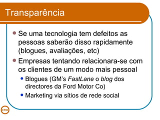 Transparência Se uma tecnologia tem defeitos as pessoas saberão disso rapidamente (blogues, avaliações, etc) Empresas tentando relacionara-se com os clientes de um modo mais pessoal Blogues (GM’s  FastLane  o  blog  dos directores da Ford Motor Co) Marketing via sítios de rede social 