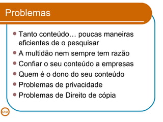 Problemas Tanto conteúdo… poucas maneiras eficientes de o pesquisar A multidão nem sempre tem razão Confiar o seu conteúdo a empresas Quem é o dono do seu conteúdo Problemas de privacidade Problemas de Direito de cópia 
