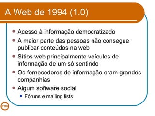 A Web de 1994 (1.0) Acesso à informação democratizado A maior parte das pessoas não consegue publicar conteúdos na web Sítios web principalmente veículos de informação de um só sentindo Os fornecedores de informação eram grandes companhias Algum software social Fóruns e mailing lists 