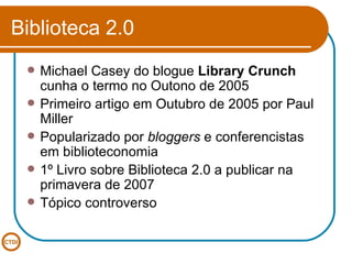 Biblioteca 2.0 Michael Casey do blogue  Library Crunch  cunha o termo no Outono de 2005 Primeiro artigo em Outubro de 2005 por Paul Miller Popularizado por  bloggers  e conferencistas em biblioteconomia 1º Livro sobre Biblioteca 2.0 a publicar na primavera de 2007 Tópico controverso 