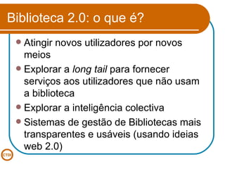 Biblioteca 2.0: o que é? Atingir novos utilizadores por novos meios Explorar a  long tail  para fornecer serviços aos utilizadores que não usam a biblioteca Explorar a inteligência colectiva Sistemas de gestão de Bibliotecas mais transparentes e usáveis (usando ideias web 2.0)  