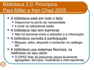 Biblioteca 2.0: Princípios Paul Miller e Ken Chad 2005 A biblioteca está em todo o lado Disponível no ponto de necessidade Ir onde os utilizadores estão A biblioteca não tem barreiras Não há barreiras entre o utilizador e a informação A biblioteca convida à participação Blogues, wikis, etiquetar e comentar no catálogo, etc A biblioteca usa sistemas flexíveis, os melhores no seu ramo O OPAC feito de pequenas peças levemente agregadas. Serviços, modulares e inter-operáveis 