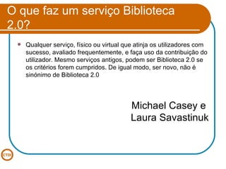 O que faz um serviço Biblioteca 2.0? Qualquer serviço, físico ou virtual que atinja os utilizadores com sucesso, avaliado frequentemente, e faça uso da contribuição do utilizador. Mesmo serviços antigos, podem ser Biblioteca 2.0 se os critérios forem cumpridos. De igual modo, ser novo, não é sinónimo de Biblioteca 2.0 Michael Casey e  Laura Savastinuk 
