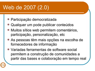 Web de 2007 (2.0) Participação democratizada Qualquer um pode publicar conteúdos Muitos sítios web permitem comentários, participação, personalização, etc As pessoas têm mais opções na escolha de fornecedores de informação Variadas ferramentas de software social permitem a construção de comunidades a partir das bases e colaboração em tempo real 