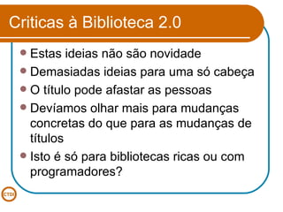 Criticas à Biblioteca 2.0 Estas ideias não são novidade Demasiadas ideias para uma só cabeça O título pode afastar as pessoas Devíamos olhar mais para mudanças concretas do que para as mudanças de títulos Isto é só para bibliotecas ricas ou com programadores? 