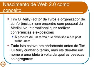 Nascimento de Web 2.0 como conceito Tim O’Reilly (editor de livros e organizador de conferências) num encontro com pessoal da MediaLive International quer realizar conferencias e exposições À procura de um termo que definisse a era post crash .com Tudo isto estava em andamento antes de Tim O’Reilly cunhar o termo, mas ele deu-lhe um nome e uma ideia à volta da qual as pessoas se agregaram 
