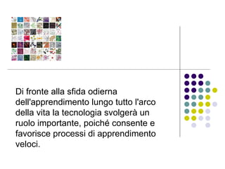 Di fronte alla sfida odierna dell'apprendimento lungo tutto l'arco della vita la tecnologia svolgerà un ruolo importante, poiché consente e favorisce processi di apprendimento veloci. 