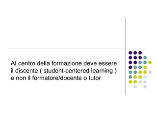 AI centro della formazione deve essere il discente ( student-centered learning ) e non il formatore/docente o tutor  