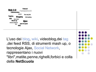 L'uso dei   blog ,  wiki , videoblog,dei  tag ,dei feed RSS, di strumenti mash up, o tecnologie Ajax,  Social Network , rappresentano i nuovi "libri",matite,penne,righelli,forbici e colla della  NetScuola   