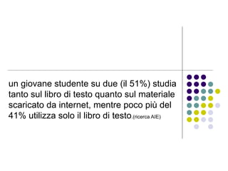 un giovane studente su due (il 51%) studia tanto sul libro di testo quanto sul materiale scaricato da internet, mentre poco più del 41% utilizza solo il libro di testo .(ricerca AIE)  