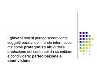 I  giovani  non si percepiscono come soggetti passivi del mondo informatico, ma come  protagonisti attivi  della produzione dei contenuti da scambiare e condividere:  partecipazione e condivisione.   