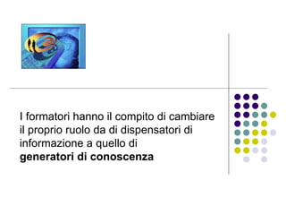 I formatori hanno il compito di cambiare il proprio ruolo da di dispensatori di informazione a quello di  generatori di conoscenza   