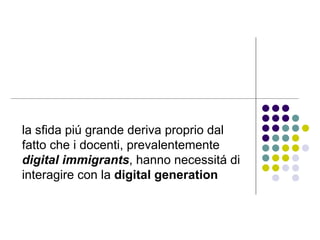 la sfida piú grande deriva proprio dal fatto che i docenti, prevalentemente  digital immigrants , hanno necessitá di interagire con la  digital generation   