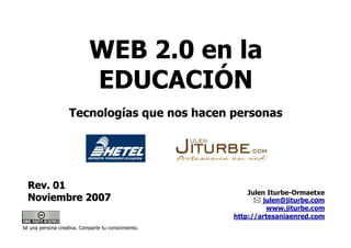 WEB 2.0 en la
                            EDUCACIÓN
                    Tecnologías que nos hacen personas




  Rev. 01
                                                         Julen Iturbe-Ormaetxe
  Noviembre 2007                                             julen@jiturbe.com
                                                               www.jiturbe.com
                                                     http://artesaniaenred.com
Sé una persona creativa. Comparte tu conocimiento.