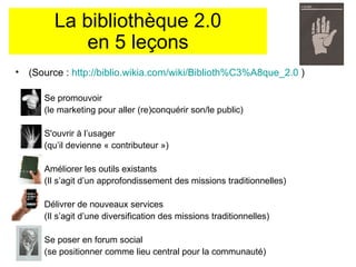 La bibliothèque 2.0 en 5 leçons (Source :  http://biblio.wikia.com/wiki/Biblioth%C3%A8que_2.0  ) Se promouvoir  (le marketing pour aller (re)conquérir son/le public) S'ouvrir à l’usager  (qu’il devienne « contributeur ») Améliorer les outils existants  (Il s’agit d’un approfondissement des missions traditionnelles) Délivrer de nouveaux services  (Il s’agit d’une diversification des missions traditionnelles) Se poser en forum social  (se positionner comme lieu central pour la communauté)  
