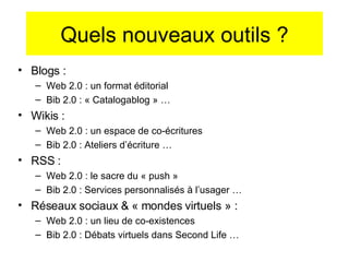 Quels nouveaux outils ? Blogs :  Web 2.0 : un format éditorial Bib 2.0 : « Catalogablog » … Wikis :  Web 2.0 : un espace de co-écritures Bib 2.0 : Ateliers d’écriture … RSS :  Web 2.0 : le sacre du « push » Bib 2.0 : Services personnalisés à l’usager … Réseaux sociaux & « mondes virtuels » :  Web 2.0 : un lieu de co-existences Bib 2.0 : Débats virtuels dans Second Life … 