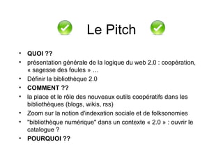 QUOI ?? présentation générale de la logique du web 2.0 : coopération, « sagesse des foules » … Définir la bibliothèque 2.0 COMMENT ?? la place et le rôle des nouveaux outils coopératifs dans les bibliothèques (blogs, wikis, rss)  Zoom sur la notion d'indexation sociale et de folksonomies  "bibliothèque numérique" dans un contexte « 2.0 » : ouvrir le catalogue ? POURQUOI ?? Le Pitch 