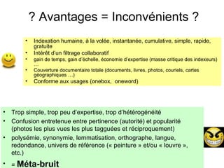 ? Avantages = Inconvénients ? Indexation humaine, à la volée, instantanée, cumulative, simple, rapide, gratuite Intérêt d’un filtrage collaboratif gain de temps, gain d’échelle, économie d’expertise (masse critique des indexeurs) …  Couverture documentaire totale (documents, livres, photos, couriels, cartes géographiques …) Conforme aux usages (onebox,  oneword) Trop simple, trop peu d’expertise, trop d’hétérogénéité  Confusion entretenue entre pertinence (autorité) et popularité (photos les plus vues les plus tagguées et réciproquement) polysémie, synonymie, lemmatisation, orthographe, langue, redondance, univers de référence (« peinture » et/ou « louvre », etc.) =  Méta-bruit 