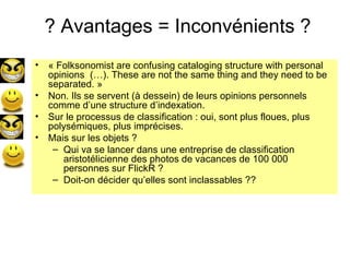 ? Avantages = Inconvénients ? « Folksonomist are confusing cataloging structure with personal opinions  (…). These are not the same thing and they need to be separated. » Non. Ils se servent (à dessein) de leurs opinions personnels comme d’une structure d’indexation. Sur le processus de classification : oui, sont plus floues, plus polysémiques, plus imprécises.  Mais sur les objets ?  Qui va se lancer dans une entreprise de classification aristotélicienne des photos de vacances de 100 000 personnes sur FlickR ?  Doit-on décider qu’elles sont inclassables ?? 