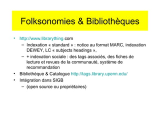 Folksonomies & Bibliothèques http://www. librarything . com   Indexation « standard » : notice au format MARC, indexation DEWEY, LC « subjects headings »,  + indexation sociale : des tags associés, des fiches de lecture et revues de la communauté, système de recommandation Bibliothèque & Catalogue  http://tags. library . upenn . edu/ Intégration dans SIGB  (open source ou propriétaires) 
