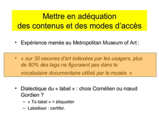 Mettre en adéquation des contenus et des modes d’accès Expérience menée au Metropolitan Museum of Art : «  sur 30 oeuvres d'art indexées par les usagers, plus de 80% des tags ne figuraient pas dans le vocabulaire documentaire utilisé par le musée.  »   Dialectique du « label » : choix Cornélien ou nœud Gordien ? « To label » = étiquetter Labelliser : certifer. 