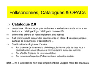 Folksonomies, Catalogues & OPACs Catalogue 2.0 ouvert aux utilisateurs, et pas seulement « en lecture » mais aussi « en écriture » : catalogablogs, catalogues commentés donne des extraits et non simplement des notices Fait communauté autour des services mis en place    réseaux sociaux, partage de documents, d’applications … Systématise les logiques d’accès : Par proximité (le livre dans la bibliothèque, la librairie près de chez vous = géolocalisation amont et non aval comme dans le sudoc par exemple)  Par affinités (logiques de recommandation) Par remontée d’expertise (Folksonomies et indexation sociale) Bref … ira à la rencontre non plus simplement des usagers mais des USAGES 