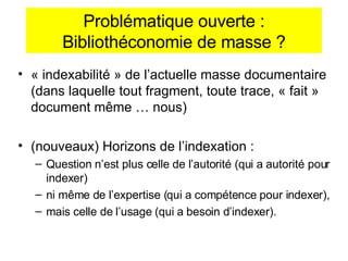 Problématique ouverte : Bibliothéconomie de masse ? « indexabilité » de l’actuelle masse documentaire (dans laquelle tout fragment, toute trace, « fait » document m ême … nous ) (nouveaux) Horizons de l’indexation :  Question n’est plus celle de l’autorité (qui a autorité pour indexer)  ni même de l’expertise (qui a compétence pour indexer),  mais celle de l’usage (qui a besoin d’indexer).  