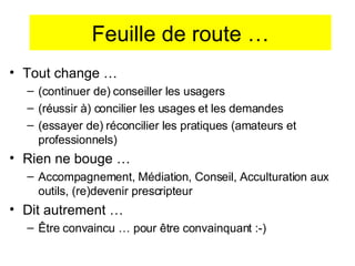 Feuille de route … Tout change … (continuer de) conseiller les usagers (réussir à) concilier les usages et les demandes (essayer de) réconcilier les pratiques (amateurs et professionnels) Rien ne bouge … Accompagnement, Médiation, Conseil, Acculturation aux outils, (re)devenir prescripteur Dit autrement … Être convaincu … pour être convainquant :-) 