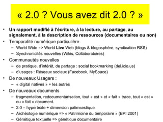 « 2.0 ? Vous avez dit 2.0 ? » Un rapport modifié à l’écriture, à la lecture, au partage, au signalement, à la description de ressources (documentaires ou non) Temporalité numérique particulière World Wide => World  Live  Web (blogs & blogosphère, syndication RSS) Synchronicités nouvelles (Wikis, Collaboratoires) Communautés nouvelles  de pratique, d’intér êt, de partage : social bookmarking (del.icio.us) d’usages : Réseaux sociaux (Facebook, MySpace) De nouveaux Usagers :  « digital natives » + les autres De nouveaux documents  fragmentation, redocumentarisation, tout « est » et « fait » trace, tout « est » ou « fait » document. 2.0 = hypertexte + dimension palimsestique Archéologie numérique => « Patrimoine du temporaire » (BPI 2001) Génétique textuelle => génétique documentaire 