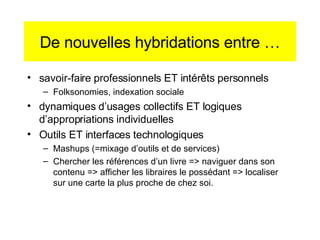 De nouvelles hybridations entre … savoir-faire professionnels ET intér êts personnels Folksonomies, indexation sociale dynamiques d’usages collectifs ET logiques d’appropriations individuelles Outils ET interfaces technologiques Mashups (=mixage d’outils et de services) Chercher les références d’un livre => naviguer dans son contenu => afficher les libraires le possédant => localiser sur une carte la plus proche de chez soi. 