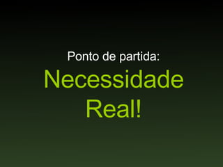Ponto de partida: Necessidade Real! 