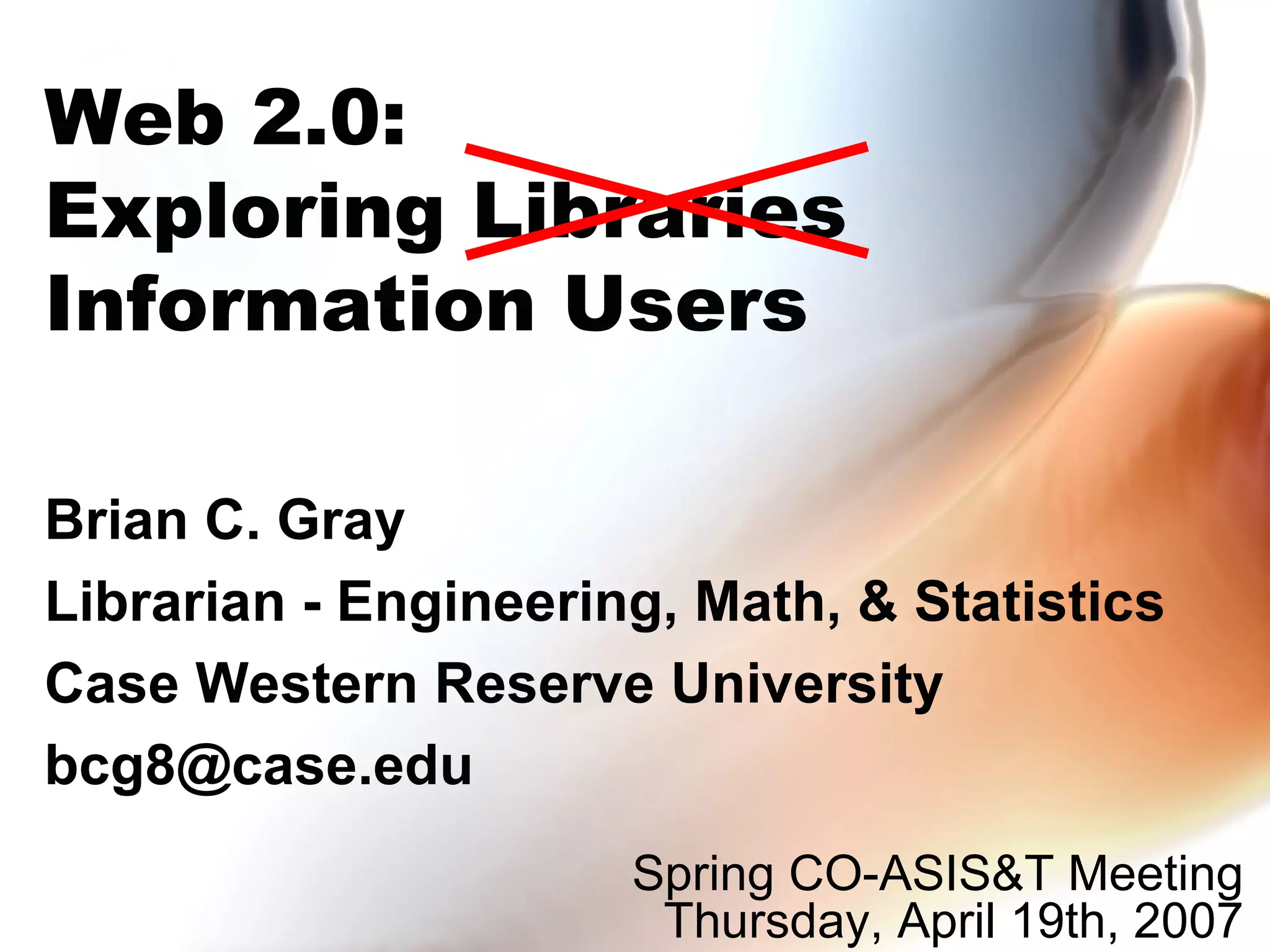 Brian C. Gray Librarian - Engineering, Math, & Statistics Case Western Reserve University bcg8@case.edu  Web 2.0: Exploring Libraries Information Users Spring CO-ASIS&T Meeting  Thursday, April 19th, 2007  