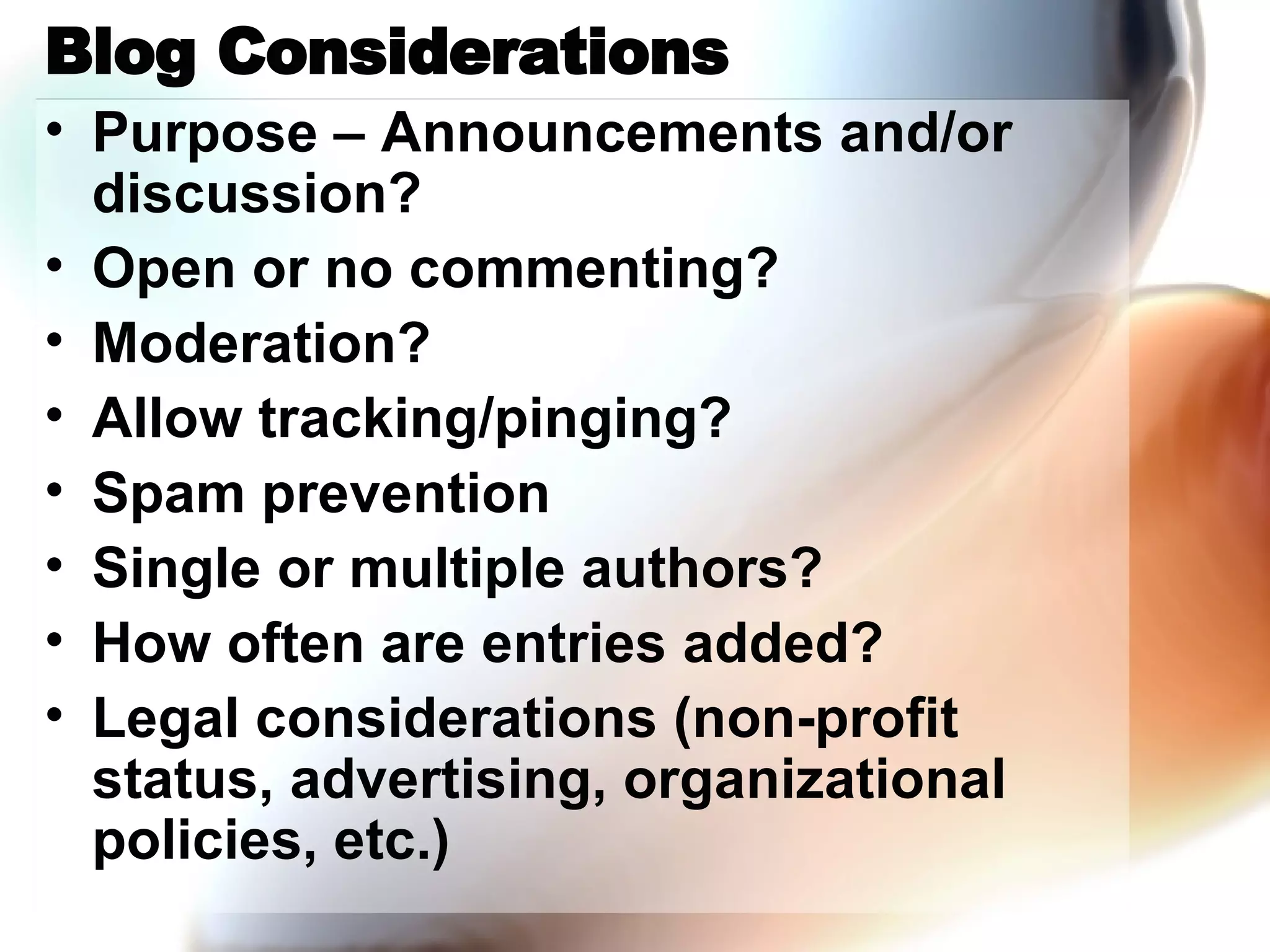 Blog Considerations Purpose – Announcements and/or discussion? Open or no commenting? Moderation? Allow tracking/pinging? Spam prevention Single or multiple authors? How often are entries added? Legal considerations (non-profit status, advertising, organizational policies, etc.) 