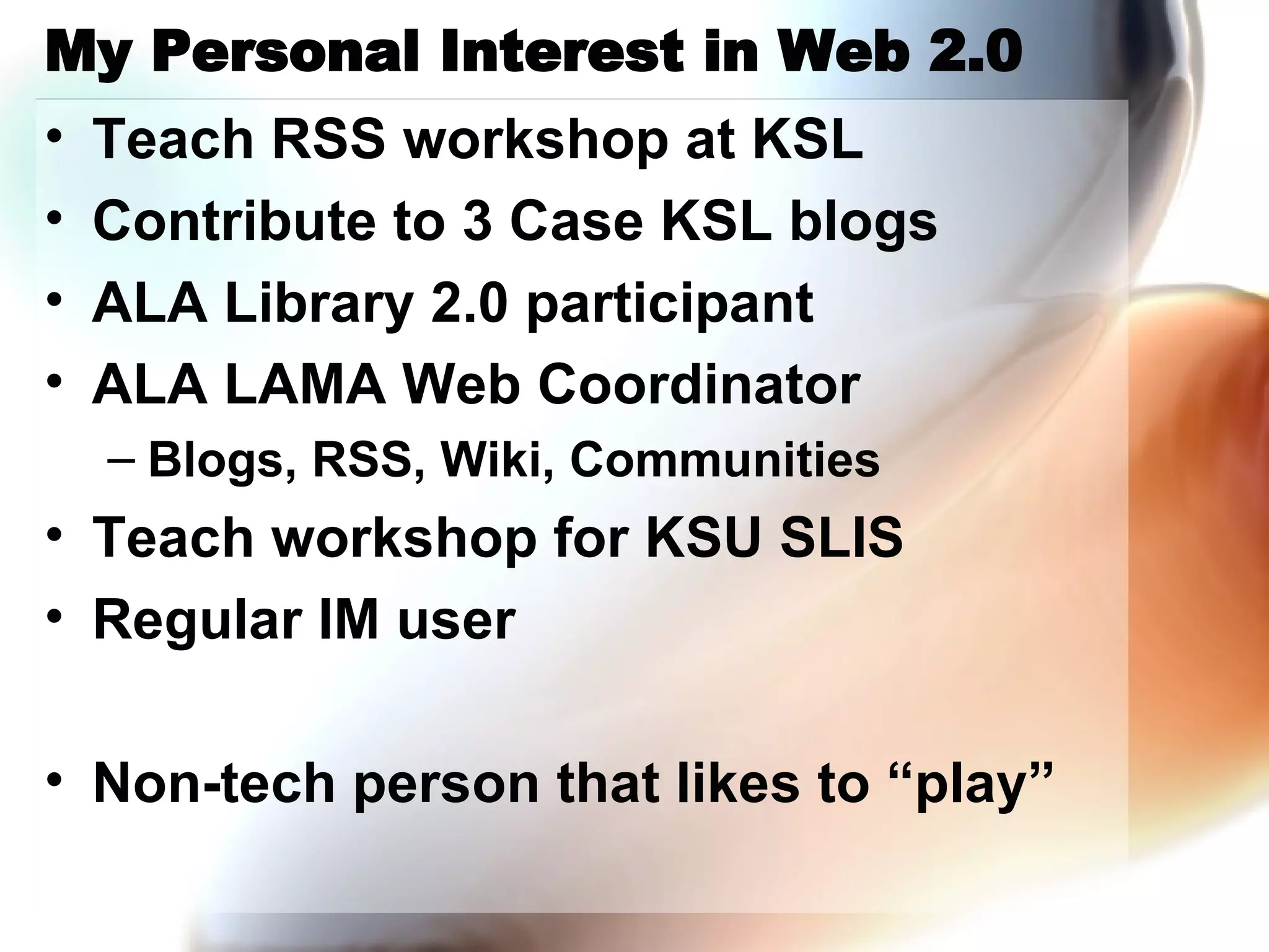 My Personal Interest in Web 2.0 Teach RSS workshop at KSL Contribute to 3 Case KSL blogs ALA Library 2.0 participant ALA LAMA Web Coordinator Blogs, RSS, Wiki, Communities Teach workshop for KSU SLIS Regular IM user Non-tech person that likes to “play” 