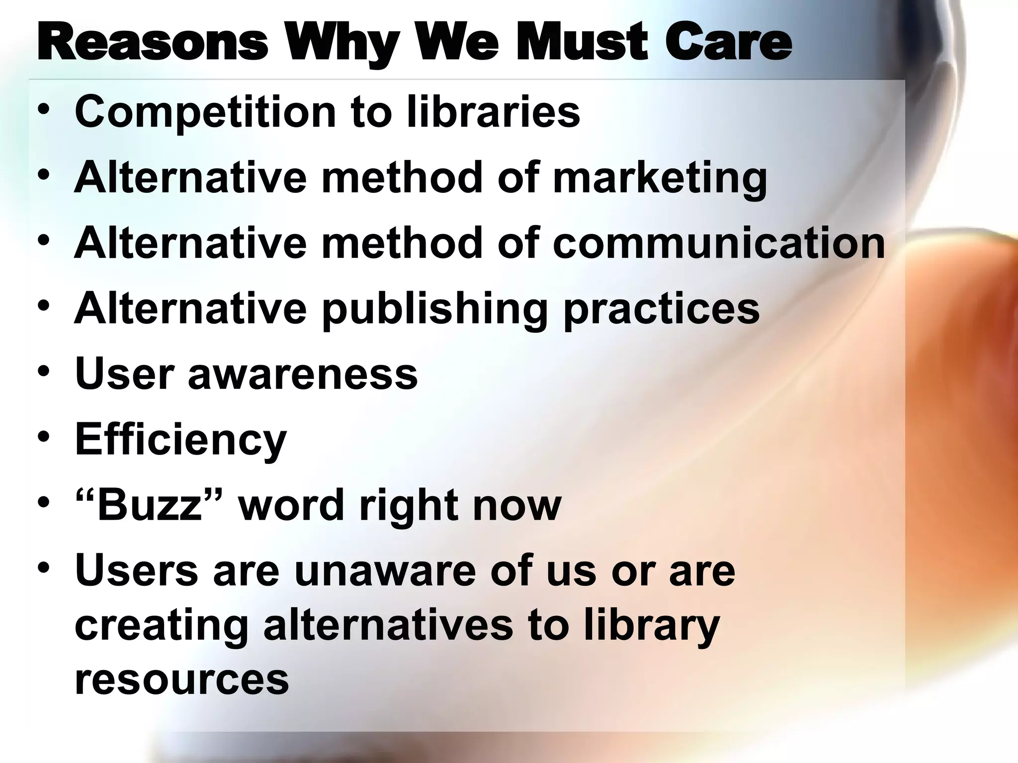 Reasons Why We Must Care Competition to libraries Alternative method of marketing Alternative method of communication Alternative publishing practices User awareness Efficiency “Buzz” word right now Users are unaware of us or are creating alternatives to library resources 