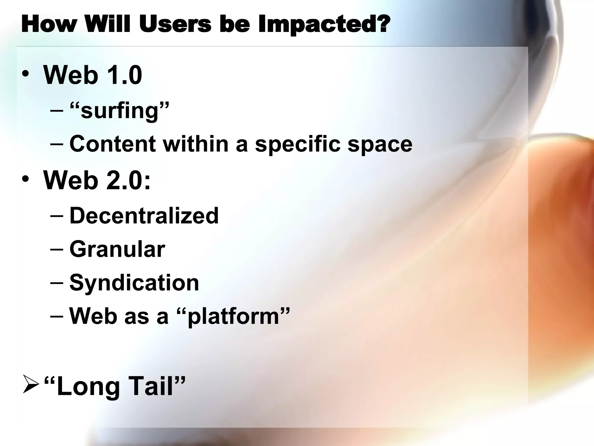 How Will Users be Impacted? Web 1.0 “surfing” Content within a specific space Web 2.0: Decentralized Granular Syndication Web as a “platform” “Long Tail” 