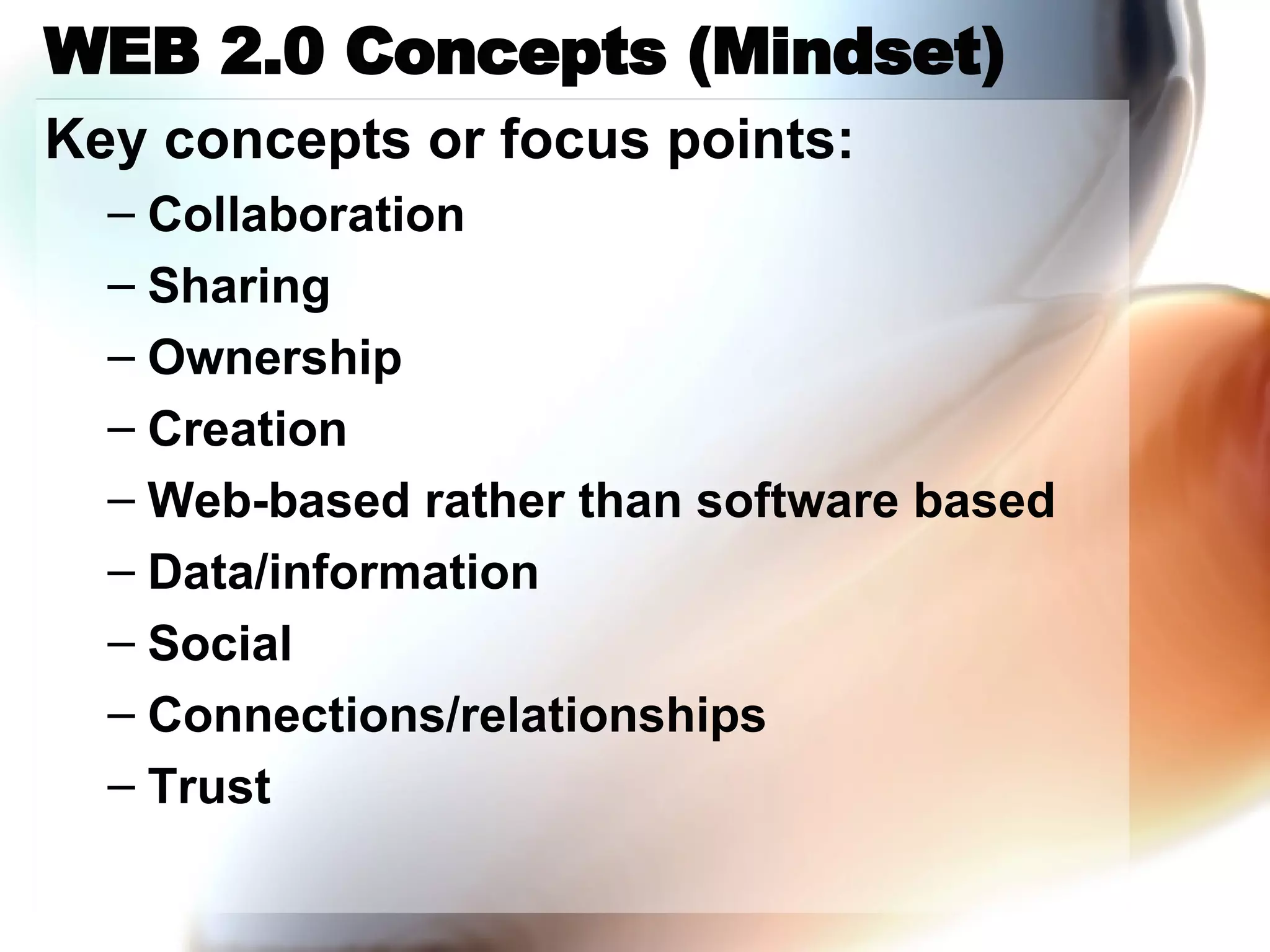WEB 2.0 Concepts (Mindset) Key concepts or focus points: Collaboration Sharing Ownership Creation Web-based rather than software based Data/information Social Connections/relationships Trust 