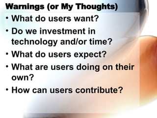Warnings (or My Thoughts) What do users want? Do we investment in technology and/or time? What do users expect? What are users doing on their own? How can users contribute? 