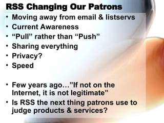 RSS Changing Our Patrons Moving away from email & listservs Current Awareness “ Pull” rather than “Push” Sharing everything Privacy? Speed Few years ago…”If not on the Internet, it is not legitimate” Is RSS the next thing patrons use to judge products & services? 