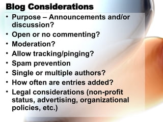 Blog Considerations Purpose – Announcements and/or discussion? Open or no commenting? Moderation? Allow tracking/pinging? Spam prevention Single or multiple authors? How often are entries added? Legal considerations (non-profit status, advertising, organizational policies, etc.) 