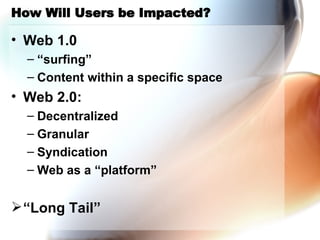 How Will Users be Impacted? Web 1.0 “surfing” Content within a specific space Web 2.0: Decentralized Granular Syndication Web as a “platform” “Long Tail” 