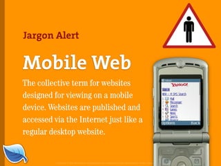 Jargon Alert


Mobile Web
The collective term for websites
designed for viewing on a mobile
device. Websites are published and
accessed via the Internet just like a
regular desktop website.


          Copyright © 2007 Blue Flavor. All trademarks and copyrights remain the property of their respective owners.
 